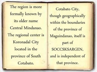 The region is more
formally known by
its older name
Central Mindanao.
The regional center is
Koronadal City
located in the
province of South
Cotabato.
Cotabato City,
though geographically
within the boundaries
of the province of
Maguindanao, itself is
part of
SOCCSKSARGEN,
and is independent of
that province.
 