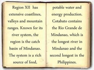 Region XII has
extensive coastlines,
valleys and mountain
ranges. Known for its
river system, the
region is the catch
basin of Mindanao.
The system is a rich
source of food,
potable water and
energy production.
Cotabato contains
the Rio Grande de
Mindanao, which is
the longest river in
Mindanao and the
second longest in the
Philippines.
 