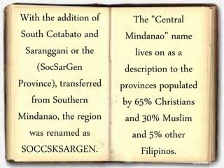 With the addition of
South Cotabato and
Saranggani or the
(SocSarGen
Province), transferred
from Southern
Mindanao, the region
was renamed as
SOCCSKSARGEN.
The "Central
Mindanao" name
lives on as a
description to the
provinces populated
by 65% Christians
and 30% Muslim
and 5% other
Filipinos.
 