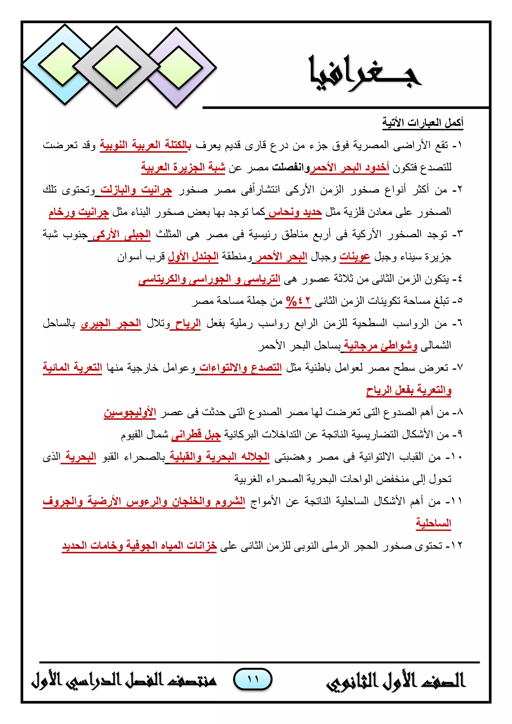 11
‫األتية‬ ‫العبارات‬ ‫أكمل‬
1-‫يعرف‬ ‫قديم‬ ‫قارى‬ ‫درع‬ ‫من‬ ‫جزء‬ ‫فوق‬ ‫المصرية‬ ‫األراضى‬ ‫تقع‬‫ب‬‫النوبية‬ ‫العربية‬ ‫الكتلة‬‫تعرضت‬ ‫وقد‬
‫فتكون‬ ‫للتصدع‬‫األحمر‬ ‫البحر‬ ‫أخدود‬‫وانفصلت‬‫عن‬ ‫مصر‬‫العربية‬ ‫الجزيرة‬ ‫شبة‬
2-‫صخور‬ ‫مصر‬ ‫فى‬ً‫ا‬‫انتشار‬ ‫األركى‬ ‫الزمن‬ ‫صخور‬ ‫أنواع‬ ‫أكثر‬ ‫من‬‫والبازلت‬ ‫جرانيت‬‫تلك‬ ‫وتحتوى‬
‫فلزي‬ ‫معادن‬ ‫على‬ ‫الصخور‬‫مثل‬ ‫ة‬‫ونحاس‬ ‫حديد‬‫مثل‬ ‫البناء‬ ‫صخور‬ ‫بعض‬ ‫بها‬ ‫توجد‬ ‫كما‬‫ورخام‬ ‫جرانيت‬
3-‫المثلث‬ ‫هى‬ ‫مصر‬ ‫فى‬ ‫رئيسية‬ ‫مناطق‬ ‫أربع‬ ‫فى‬ ‫األركية‬ ‫الصخور‬ ‫توجد‬‫األركى‬ ‫الجبلى‬‫شبة‬ ‫جنوب‬
‫وجبل‬ ‫سيناء‬ ‫جزيرة‬‫عوينات‬‫وجبال‬‫األحمر‬ ‫البحر‬‫ومنطقة‬‫األول‬ ‫الجندل‬‫أسوان‬ ‫قرب‬
4-‫هى‬ ‫عصور‬ ‫ثالثة‬ ‫من‬ ‫الثانى‬ ‫الزمن‬ ‫يتكون‬‫والكريتاسى‬ ‫الجوراسى‬ ‫و‬ ‫الترياسى‬
5-‫الثانى‬ ‫الزمن‬ ‫تكوينات‬ ‫مساحة‬ ‫تبلغ‬42%‫مصر‬ ‫مساحة‬ ‫جملة‬ ‫من‬
6-‫بفعل‬ ‫رملية‬ ‫رواسب‬ ‫الرابع‬ ‫للزمن‬ ‫السطحية‬ ‫الرواسب‬ ‫من‬‫الرياح‬‫وتالل‬‫الجيرى‬ ‫الحجر‬‫بالساحل‬
‫الشمالى‬‫مرجانية‬ ‫وشواطئ‬‫األحمر‬ ‫البحر‬ ‫بساحل‬
7-‫مثل‬ ‫باطنية‬ ‫لعوامل‬ ‫مصر‬ ‫سطح‬ ‫تعرض‬‫وااللتواءات‬ ‫التصدع‬‫منها‬ ‫خارجية‬ ‫وعوامل‬‫المائية‬ ‫التعرية‬
‫الرياح‬ ‫بفعل‬ ‫والتعرية‬
8-‫عصر‬ ‫فى‬ ‫حدثت‬ ‫التى‬ ‫الصدوع‬ ‫مصر‬ ‫لها‬ ‫تعرضت‬ ‫التى‬ ‫الصدوع‬ ‫أهم‬ ‫من‬‫األوليجوسين‬
9-‫البركانية‬ ‫التداخالت‬ ‫عن‬ ‫الناتجة‬ ‫التضاريسية‬ ‫األشكال‬ ‫من‬‫قطرانى‬ ‫جبل‬‫شمال‬‫الفيوم‬
11-‫وهضبتى‬ ‫مصر‬ ‫فى‬ ‫االلتوائية‬ ‫القباب‬ ‫من‬‫والقبلية‬ ‫البحرية‬ ‫الجالله‬‫القبو‬ ‫بالصحراء‬‫البحرية‬‫الذى‬
‫الغربية‬ ‫الصحراء‬ ‫البحرية‬ ‫الواحات‬ ‫منخفض‬ ‫إلى‬ ‫تحول‬
11-‫األمواج‬ ‫عن‬ ‫الناتجة‬ ‫الساحلية‬ ‫األشكال‬ ‫أهم‬ ‫من‬‫والجروف‬ ‫األرضية‬ ‫والرءوس‬ ‫والخلجان‬ ‫الشروم‬
‫الساحلية‬
12-‫على‬ ‫الثانى‬ ‫للزمن‬ ‫النوبى‬ ‫الرملى‬ ‫الحجر‬ ‫صخور‬ ‫تحتوى‬‫الحديد‬ ‫وخامات‬ ‫الجوفية‬ ‫المياه‬ ‫خزانات‬
 
