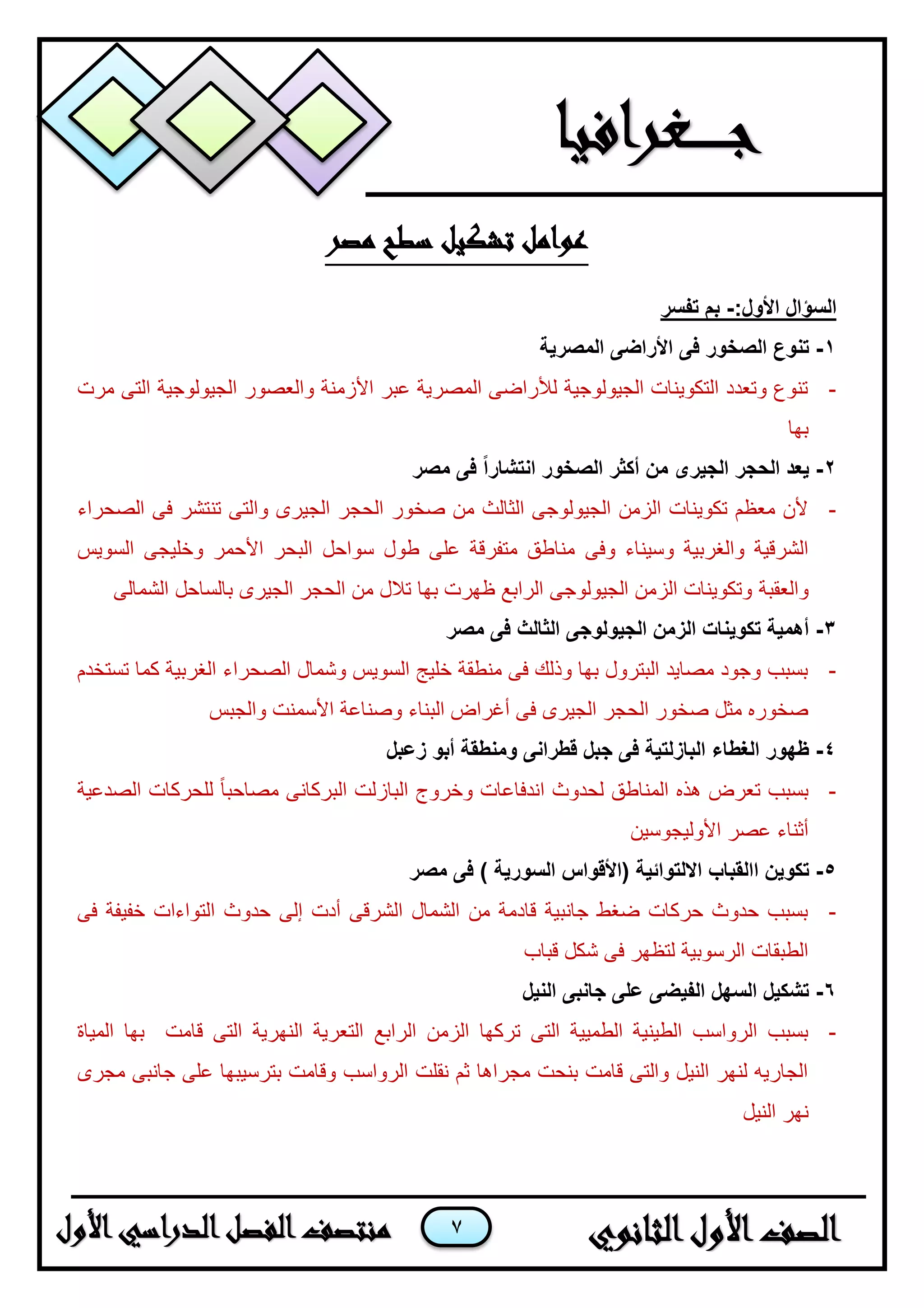 7
‫مصر‬ ‫سطح‬ ‫تشكيل‬ ‫عوامل‬
:‫األول‬ ‫السؤال‬-‫تفسر‬ ‫بم‬
1-‫المصرية‬ ‫األراضى‬ ‫فى‬ ‫الصخور‬ ‫تنوع‬
-‫مرت‬ ‫التى‬ ‫الجيولوجية‬ ‫والعصور‬ ‫األزمنة‬ ‫عبر‬ ‫المصرية‬ ‫لألراضى‬ ‫الجيولوجية‬ ‫التكوينات‬ ‫وتعدد‬ ‫تنوع‬
‫بها‬
2-‫مصر‬ ‫فى‬ ً‫ا‬‫انتشار‬ ‫الصخور‬ ‫أكثر‬ ‫من‬ ‫الجيرى‬ ‫الحجر‬ ‫يعد‬
-‫الصحراء‬ ‫فى‬ ‫تنتشر‬ ‫والتى‬ ‫الجيرى‬ ‫الحجر‬ ‫صخور‬ ‫من‬ ‫الثالث‬ ‫الجيولوجى‬ ‫الزمن‬ ‫تكوينات‬ ‫معظم‬ ‫ألن‬
‫وفى‬ ‫وسيناء‬ ‫والغربية‬ ‫الشرقية‬‫السويس‬ ‫وخليجى‬ ‫األحمر‬ ‫البحر‬ ‫سواحل‬ ‫طول‬ ‫على‬ ‫متفرقة‬ ‫مناطق‬
‫والعقبة‬‫الشمالى‬ ‫بالساحل‬ ‫الجيرى‬ ‫الحجر‬ ‫من‬ ‫تالل‬ ‫بها‬ ‫ظهرت‬ ‫الرابع‬ ‫الجيولوجى‬ ‫الزمن‬ ‫وتكوينات‬
3-‫مصر‬ ‫فى‬ ‫الثالث‬ ‫الجيولوجى‬ ‫الزمن‬ ‫تكوينات‬ ‫أهمية‬
-‫الصحرا‬ ‫وشمال‬ ‫السويس‬ ‫خليج‬ ‫منطقة‬ ‫فى‬ ‫وذلك‬ ‫بها‬ ‫البترول‬ ‫مصايد‬ ‫وجود‬ ‫بسبب‬‫تستخدم‬ ‫كما‬ ‫الغربية‬ ‫ء‬
‫والجبس‬ ‫األسمنت‬ ‫وصناعة‬ ‫البناء‬ ‫أغراض‬ ‫فى‬ ‫الجيرى‬ ‫الحجر‬ ‫صخور‬ ‫مثل‬ ‫صخوره‬
4-‫زعبل‬ ‫أبو‬ ‫ومنطقة‬ ‫قطرانى‬ ‫جبل‬ ‫فى‬ ‫البازلتية‬ ‫الغطاء‬ ‫ظهور‬
-‫الصدعية‬ ‫للحركات‬ ً‫ا‬‫مصاحب‬ ‫البركانى‬ ‫البازلت‬ ‫وخروج‬ ‫اندفاعات‬ ‫لحدوث‬ ‫المناطق‬ ‫هذه‬ ‫تعرض‬ ‫بسبب‬
‫األوليجوسين‬ ‫عصر‬ ‫أثناء‬
5-‫تكو‬‫اال‬ ‫االقباب‬ ‫ين‬‫فى‬ ) ‫السورية‬ ‫(األقواس‬ ‫لتوائية‬‫مصر‬
-‫فى‬ ‫خفيفة‬ ‫التواءات‬ ‫حدوث‬ ‫إلى‬ ‫أدت‬ ‫الشرقى‬ ‫الشمال‬ ‫من‬ ‫قادمة‬ ‫جانبية‬ ‫ضغط‬ ‫حركات‬ ‫حدوث‬ ‫بسبب‬
‫قباب‬ ‫شكل‬ ‫فى‬ ‫لتظهر‬ ‫الرسوبية‬ ‫الطبقات‬
6-‫النيل‬ ‫جانبى‬ ‫على‬ ‫الفيضى‬ ‫السهل‬ ‫تشكيل‬
-‫الرابع‬ ‫الزمن‬ ‫تركها‬ ‫التى‬ ‫الطميية‬ ‫الطينية‬ ‫الرواسب‬ ‫بسبب‬‫المياة‬ ‫بها‬ ‫قامت‬ ‫التى‬ ‫النهرية‬ ‫التعرية‬
‫مجرى‬ ‫جانبى‬ ‫على‬ ‫بترسيبها‬ ‫وقامت‬ ‫الرواسب‬ ‫نقلت‬ ‫ثم‬ ‫مجراها‬ ‫بنحت‬ ‫قامت‬ ‫والتى‬ ‫النيل‬ ‫لنهر‬ ‫الجاريه‬
‫النيل‬ ‫نهر‬
 