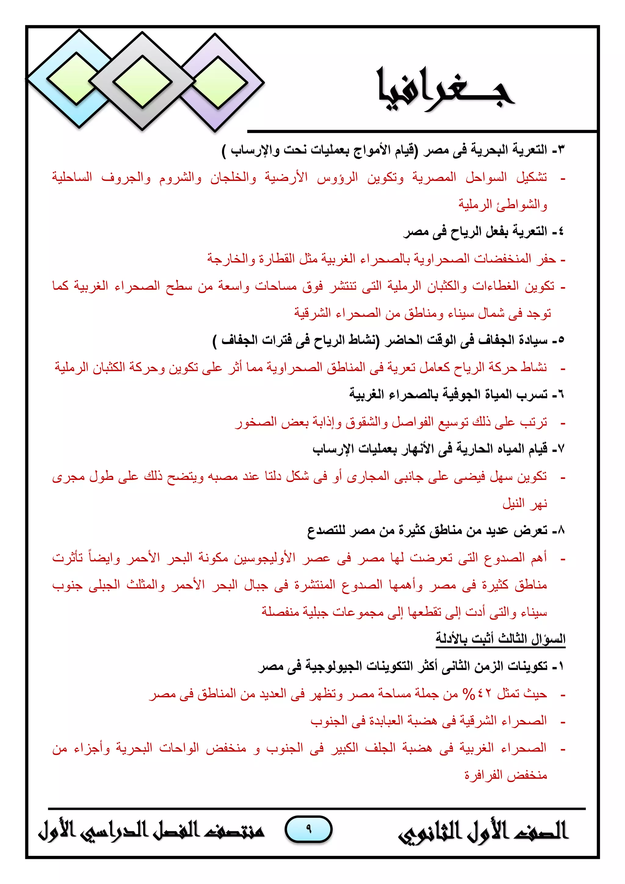 9
3-) ‫واإلرساب‬ ‫نحت‬ ‫بعمليات‬ ‫األمواج‬ ‫(قيام‬ ‫مصر‬ ‫فى‬ ‫البحرية‬ ‫التعرية‬
-‫الساحلية‬ ‫والجروف‬ ‫والشروم‬ ‫والخلجان‬ ‫األرضية‬ ‫الرؤوس‬ ‫وتكوين‬ ‫المصرية‬ ‫السواحل‬ ‫تشكيل‬
‫الرملية‬ ‫والشواطئ‬
4-‫فى‬ ‫الرياح‬ ‫بفعل‬ ‫التعرية‬‫مصر‬
-‫والخارجة‬ ‫القطارة‬ ‫مثل‬ ‫الغربية‬ ‫بالصحراء‬ ‫الصحراوية‬ ‫المنخفضات‬ ‫حفر‬
-‫كما‬ ‫الغربية‬ ‫الصحراء‬ ‫سطح‬ ‫من‬ ‫واسعة‬ ‫مساحات‬ ‫فوق‬ ‫تنتشر‬ ‫التى‬ ‫الرملية‬ ‫والكثبان‬ ‫الغطاءات‬ ‫تكوين‬
‫الشرقية‬ ‫الصحراء‬ ‫من‬ ‫ومناطق‬ ‫سيناء‬ ‫شمال‬ ‫فى‬ ‫توجد‬
5-‫فى‬ ‫الرياح‬ ‫(نشاط‬ ‫الحاضر‬ ‫الوقت‬ ‫فى‬ ‫الجفاف‬ ‫سيادة‬) ‫الجفاف‬ ‫فترات‬
-‫الرملية‬ ‫الكثبان‬ ‫وحركة‬ ‫تكوين‬ ‫على‬ ‫أثر‬ ‫مما‬ ‫الصحراوية‬ ‫المناطق‬ ‫فى‬ ‫تعرية‬ ‫كعامل‬ ‫الرياح‬ ‫حركة‬ ‫نشاط‬
6-‫الغربية‬ ‫بالصحراء‬ ‫الجوفية‬ ‫المياة‬ ‫تسرب‬
-‫الصخور‬ ‫بعض‬ ‫وإذابة‬ ‫والشقوق‬ ‫الفواصل‬ ‫توسيع‬ ‫ذلك‬ ‫على‬ ‫ترتب‬
7-‫اإلرساب‬ ‫بعمليات‬ ‫األنهار‬ ‫فى‬ ‫الحارية‬ ‫المياه‬ ‫قيام‬
-‫مجرى‬ ‫طول‬ ‫على‬ ‫ذلك‬ ‫ويتضح‬ ‫مصبه‬ ‫عند‬ ‫دلتا‬ ‫شكل‬ ‫فى‬ ‫أو‬ ‫المجارى‬ ‫جانبى‬ ‫على‬ ‫فيضى‬ ‫سهل‬ ‫تكوين‬
‫النيل‬ ‫نهر‬
8-‫للتصدع‬ ‫مصر‬ ‫من‬ ‫كثيرة‬ ‫مناطق‬ ‫من‬ ‫عديد‬ ‫تعرض‬
-‫تأثرت‬ ً‫ا‬‫وايض‬ ‫األحمر‬ ‫البحر‬ ‫مكونة‬ ‫األوليجوسين‬ ‫عصر‬ ‫فى‬ ‫مصر‬ ‫لها‬ ‫تعرضت‬ ‫التى‬ ‫الصدوع‬ ‫أهم‬
‫المنتشرة‬ ‫الصدوع‬ ‫وأهمها‬ ‫مصر‬ ‫فى‬ ‫كثيرة‬ ‫مناطق‬‫جنوب‬ ‫الجبلى‬ ‫والمثلث‬ ‫األحمر‬ ‫البحر‬ ‫جبال‬ ‫فى‬
‫منفصلة‬ ‫جبلية‬ ‫مجموعات‬ ‫إلى‬ ‫تقطعها‬ ‫إلى‬ ‫أدت‬ ‫والتى‬ ‫سيناء‬
‫باألدلة‬ ‫أثبت‬ ‫الثالث‬ ‫السؤال‬
1-‫مصر‬ ‫فى‬ ‫الجيولوجية‬ ‫التكوينات‬ ‫أكثر‬ ‫الثانى‬ ‫الزمن‬ ‫تكوينات‬
-‫تمثل‬ ‫حيث‬42‫مصر‬ ‫فى‬ ‫المناطق‬ ‫من‬ ‫العديد‬ ‫فى‬ ‫وتظهر‬ ‫مصر‬ ‫مساحة‬ ‫جملة‬ ‫من‬ %
-‫ا‬ ‫الصحراء‬‫الجنوب‬ ‫فى‬ ‫العبابدة‬ ‫هضبة‬ ‫فى‬ ‫لشرقية‬
-‫من‬ ‫وأجزاء‬ ‫البحرية‬ ‫الواحات‬ ‫منخفض‬ ‫و‬ ‫الجنوب‬ ‫فى‬ ‫الكبير‬ ‫الجلف‬ ‫هضبة‬ ‫فى‬ ‫الغربية‬ ‫الصحراء‬
‫الفرافرة‬ ‫منخفض‬
 