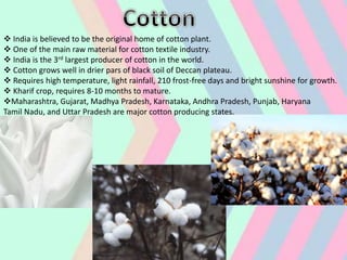  India is believed to be the original home of cotton plant.
 One of the main raw material for cotton textile industry.
 India is the 3rd largest producer of cotton in the world.
 Cotton grows well in drier pars of black soil of Deccan plateau.
 Requires high temperature, light rainfall, 210 frost-free days and bright sunshine for growth.
 Kharif crop, requires 8-10 months to mature.
Maharashtra, Gujarat, Madhya Pradesh, Karnataka, Andhra Pradesh, Punjab, Haryana
Tamil Nadu, and Uttar Pradesh are major cotton producing states.
 
