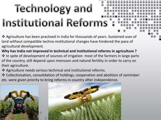  Agriculture has been practised in India for thousands of years. Sustained uses of
land without compatible techno-institutional changes have hindered the pace of
agricultural development.
Why has India not improved in technical and institutional reforms in agriculture ?
 In spite of development of sources of irrigation most of the farmers in large parts
of the country, still depend upon monsoon and natural fertility in order to carry on
their agriculture.
 Agriculture needs serious technical and institutional reforms.
 Collectivisation, consolidation of holdings, cooperation and abolition of zamindari
etc. were given priority to bring reforms in country after independence.
 