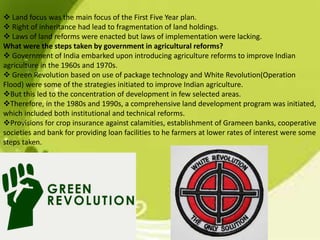 Land focus was the main focus of the First Five Year plan.
 Right of inheritance had lead to fragmentation of land holdings.
 Laws of land reforms were enacted but laws of implementation were lacking.
What were the steps taken by government in agricultural reforms?
 Government of India embarked upon introducing agriculture reforms to improve Indian
agriculture in the 1960s and 1970s.
 Green Revolution based on use of package technology and White Revolution(Operation
Flood) were some of the strategies initiated to improve Indian agriculture.
But this led to the concentration of development in few selected areas.
Therefore, in the 1980s and 1990s, a comprehensive land development program was initiated,
which included both institutional and technical reforms.
Provisions for crop insurance against calamities, establishment of Grameen banks, cooperative
societies and bank for providing loan facilities to he farmers at lower rates of interest were some
steps taken.
 