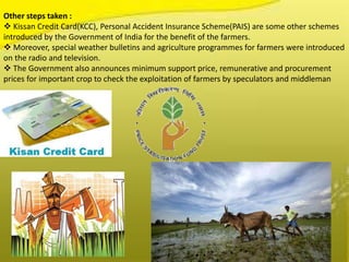 Other steps taken :
 Kissan Credit Card(KCC), Personal Accident Insurance Scheme(PAIS) are some other schemes
introduced by the Government of India for the benefit of the farmers.
 Moreover, special weather bulletins and agriculture programmes for farmers were introduced
on the radio and television.
 The Government also announces minimum support price, remunerative and procurement
prices for important crop to check the exploitation of farmers by speculators and middleman
 