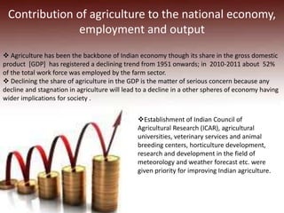 Contribution of agriculture to the national economy,
employment and output
 Agriculture has been the backbone of Indian economy though its share in the gross domestic
product [GDP] has registered a declining trend from 1951 onwards; in 2010-2011 about 52%
of the total work force was employed by the farm sector.
 Declining the share of agriculture in the GDP is the matter of serious concern because any
decline and stagnation in agriculture will lead to a decline in a other spheres of economy having
wider implications for society .
Establishment of Indian Council of
Agricultural Research (ICAR), agricultural
universities, veterinary services and animal
breeding centers, horticulture development,
research and development in the field of
meteorology and weather forecast etc. were
given priority for improving Indian agriculture.
 
