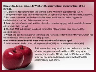 How are food grains procured? What are the disadvantages and advantages of this
method?
FCI procures food grains from the farmers at the Minimum Support Price (MSP).
 The government used to provide subsidies on agricultural inputs like fertilisers, water etc.
 But these have now reached sustainable levels and have also led to large scale
inefficiencies in the use of these scarce inputs.
 Excessive use of water and fertilisers have led to water logging, salinity and depletion of
micronutrients in the soil.
 The high MSP subsidies in input and committed FCI purchases have distorted the
cropping pattern.
Wheat and paddy crops grown in Punjab and Haryana are for the MSP they get, which has
created serious imbalance in inter-crop parities.
How are consumers divided? What are its drawbacks/disadvantages?
 Consumers re divided into: below poverty line(BPL) and above poverty line(APL).
 However this categorisation is not perfect as a number
of deserving poor are excluded from BPL category and
some of the so called APL slip back to BPL, because of the
failure of one crop and it is administratively difficult to
accommodate such shifts.
 