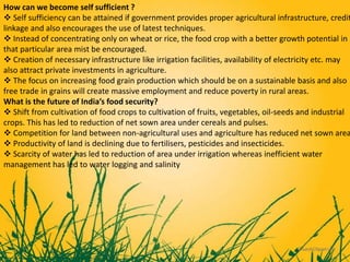 How can we become self sufficient ?
 Self sufficiency can be attained if government provides proper agricultural infrastructure, credit
linkage and also encourages the use of latest techniques.
 Instead of concentrating only on wheat or rice, the food crop with a better growth potential in
that particular area mist be encouraged.
 Creation of necessary infrastructure like irrigation facilities, availability of electricity etc. may
also attract private investments in agriculture.
 The focus on increasing food grain production which should be on a sustainable basis and also
free trade in grains will create massive employment and reduce poverty in rural areas.
What is the future of India’s food security?
 Shift from cultivation of food crops to cultivation of fruits, vegetables, oil-seeds and industrial
crops. This has led to reduction of net sown area under cereals and pulses.
 Competition for land between non-agricultural uses and agriculture has reduced net sown area
 Productivity of land is declining due to fertilisers, pesticides and insecticides.
 Scarcity of water has led to reduction of area under irrigation whereas inefficient water
management has led to water logging and salinity
 