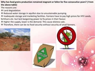 Why has food grains production remained stagnant or fallen for five consecutive years? ( From
the above table)
The reasons are:
 Land degradation
 Reduced water storage in aquifers due to unsustainable pumping.
 Inadequate storage and marketing facilities. Farmers have to pay high prices for HYV seeds,
fertilisers etc. but lack bargaining power to fix prices in their favour.
 Higher the supply, lower is the demand. This cause distress sale.
 Therefore, there can be no food security without security of small farmers.
 