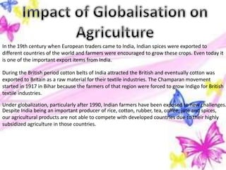 In the 19th century when European traders came to India, Indian spices were exported to
different countries of the world and farmers were encouraged to grow these crops. Even today it
is one of the important export items from India.
During the British period cotton belts of India attracted the British and eventually cotton was
exported to Britain as a raw material for their textile industries. The Champaran movement
started in 1917 in Bihar because the farmers of that region were forced to grow Indigo for British
textile industries.
Under globalization, particularly after 1990, Indian farmers have been exposed to new challenges.
Despite India being an important producer of rice, cotton, rubber, tea, coffee, jute and spices,
our agricultural products are not able to compete with developed countries due to their highly
subsidized agriculture in those countries.
 