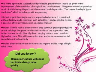 To make agriculture successful and profitable, proper thrust should be given to the
improvement of the condition of marginal and small farmers. . The green revolution promised
much. But it is being alleged that it has caused land degradation. The keyword today is “gene
revolution” which includes genetic engineering.
In fact organic farming is much in vogue today because it is practised
without factory made chemicals such as fertilizers and pesticides. Hence,
it does not affect environment in a negative manner.
Indian farmers have a bleak future if they continue growing food grains
on the holdings that grow smaller and smaller as the population rises.
Indian farmers should diversify their cropping pattern from cereals to
high-value crops. This will increase incomes and reduce environmental
degradation simultaneously
India’s diverse climate can be harnessed to grow a wide range of high-
value crops.
Organic agriculture will adapt
to climate change more
quickly.
Did you know ?
 