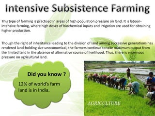 This type of farming is practised in areas of high population pressure on land. It is labour-
intensive farming, where high doses of biochemical inputs and irrigation are used for obtaining
higher production.
Though the right of inheritance leading to the division of land among successive generations has
rendered land-holding size uneconomical, the farmers continue to take maximum output from
the limited land in the absence of alternative source of livelihood. Thus, there is enormous
pressure on agricultural land.
Did you know ?
12% of world’s farm
land is in India.
 
