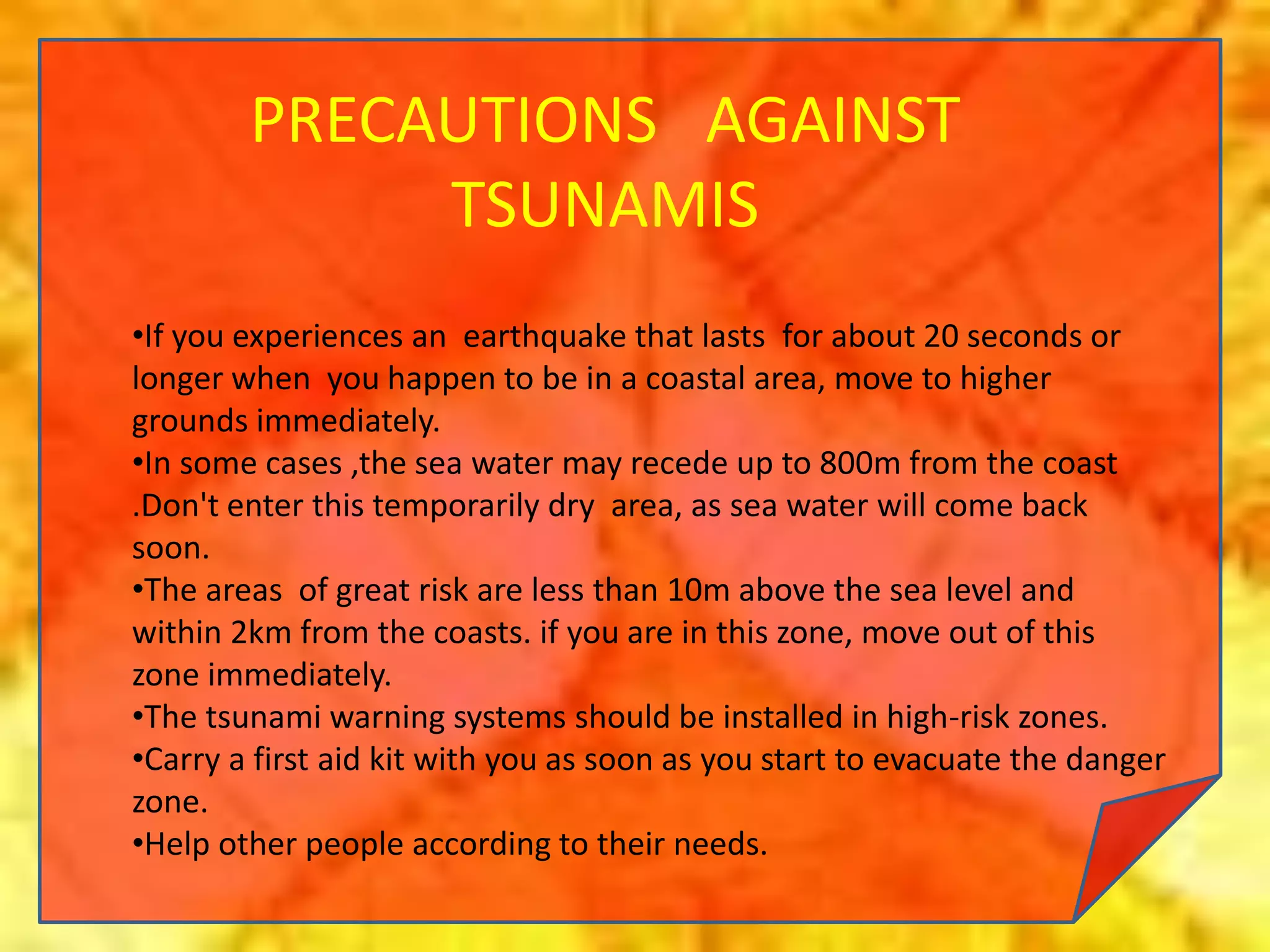 PRECAUTIONS AGAINST
TSUNAMIS
•If you experiences an earthquake that lasts for about 20 seconds or
longer when you happen to be in a coastal area, move to higher
grounds immediately.
•In some cases ,the sea water may recede up to 800m from the coast
.Don't enter this temporarily dry area, as sea water will come back
soon.
•The areas of great risk are less than 10m above the sea level and
within 2km from the coasts. if you are in this zone, move out of this
zone immediately.
•The tsunami warning systems should be installed in high-risk zones.
•Carry a first aid kit with you as soon as you start to evacuate the danger
zone.
•Help other people according to their needs.
 