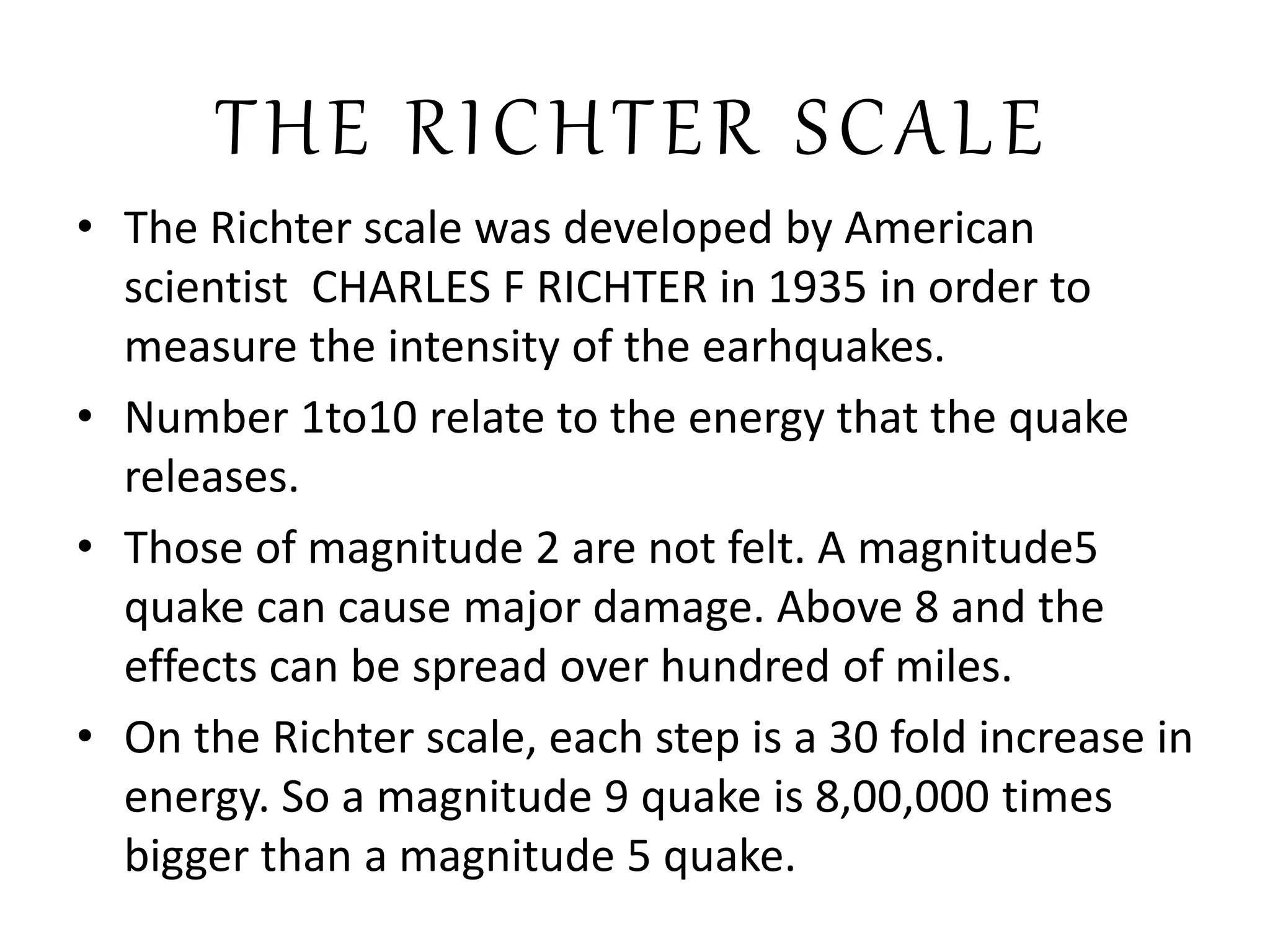 THE RICHTER SCALE
• The Richter scale was developed by American
scientist CHARLES F RICHTER in 1935 in order to
measure the intensity of the earhquakes.
• Number 1to10 relate to the energy that the quake
releases.
• Those of magnitude 2 are not felt. A magnitude5
quake can cause major damage. Above 8 and the
effects can be spread over hundred of miles.
• On the Richter scale, each step is a 30 fold increase in
energy. So a magnitude 9 quake is 8,00,000 times
bigger than a magnitude 5 quake.
 