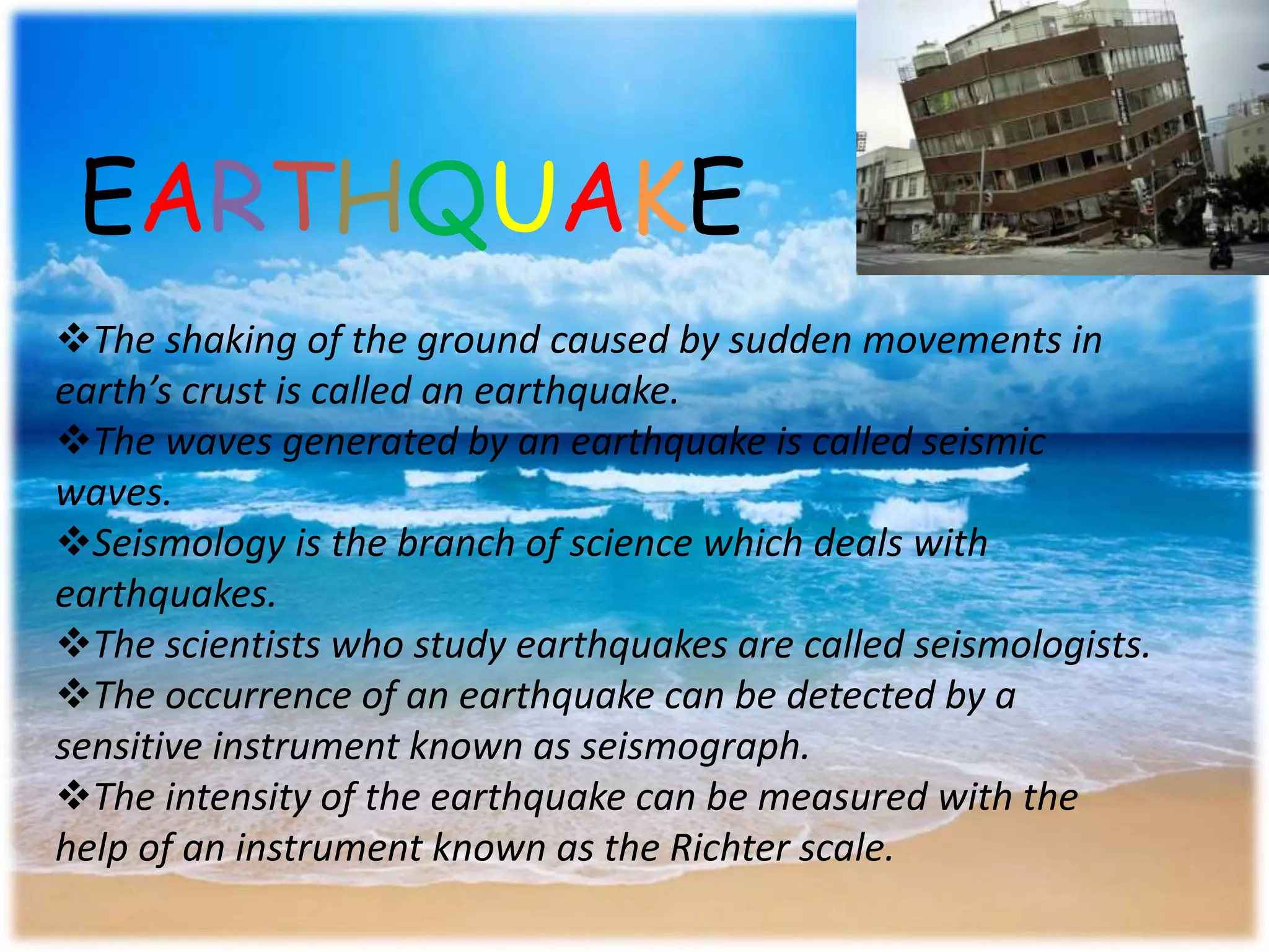 EARTHQUAKE
The shaking of the ground caused by sudden movements in
earth’s crust is called an earthquake.
The waves generated by an earthquake is called seismic
waves.
Seismology is the branch of science which deals with
earthquakes.
The scientists who study earthquakes are called seismologists.
The occurrence of an earthquake can be detected by a
sensitive instrument known as seismograph.
The intensity of the earthquake can be measured with the
help of an instrument known as the Richter scale.
 