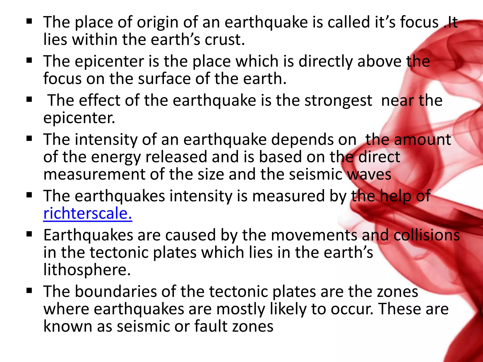  The place of origin of an earthquake is called it’s focus .It
lies within the earth’s crust.
 The epicenter is the place which is directly above the
focus on the surface of the earth.
 The effect of the earthquake is the strongest near the
epicenter.
 The intensity of an earthquake depends on the amount
of the energy released and is based on the direct
measurement of the size and the seismic waves
 The earthquakes intensity is measured by the help of
richterscale.
 Earthquakes are caused by the movements and collisions
in the tectonic plates which lies in the earth’s
lithosphere.
 The boundaries of the tectonic plates are the zones
where earthquakes are mostly likely to occur. These are
known as seismic or fault zones
 