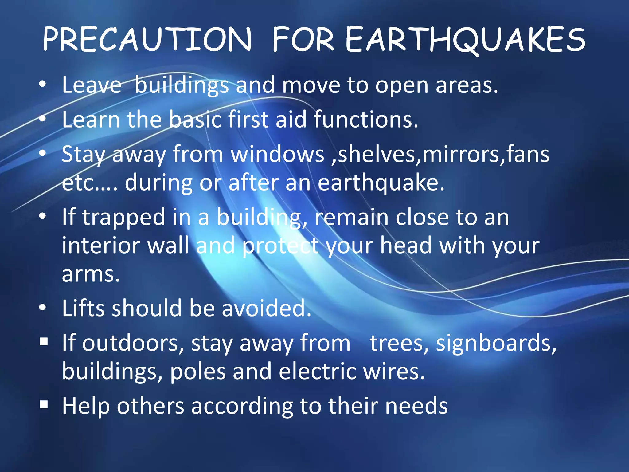 PRECAUTION FOR EARTHQUAKES
• Leave buildings and move to open areas.
• Learn the basic first aid functions.
• Stay away from windows ,shelves,mirrors,fans
etc…. during or after an earthquake.
• If trapped in a building, remain close to an
interior wall and protect your head with your
arms.
• Lifts should be avoided.
 If outdoors, stay away from trees, signboards,
buildings, poles and electric wires.
 Help others according to their needs
 