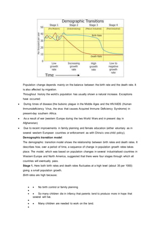 Population change depends mainly on the balance between the birth rate and the death rate. It
is also affected by migration.
Throughout history the world’s population has usually shown a natural increase. Exceptions
have occurred:
 During times of disease (the bubonic plague in the Middle Ages and the HIV/AIDS (Human
Immunodeficiency Virus, the virus that causes Acquired Immune Deficiency Syndrome) in
present-day southern Africa.
 As a result of war (western Europe during the two World Wars and in present day in
Afghanistan)
 Due to recent improvements in family planning and female education (either voluntary as in
several western European countries or enforcement as with China’s one-child policy).
Demographic transition model
The demographic transition model shows the relationship between birth rates and death rates. It
describes how, over a period of time, a sequence of change in population growth rates takes
place. The model, which was based on population changes in several industrialised countries in
Western Europe and North America, suggested that there were four stages through which all
countries will eventually pass.
Stage 1. Here both birth rates and death rates fluctuates at a high level (about 35 per 1000)
giving a small population growth.
Birth rates are high because:
  No birth control or family planning

  So many children die in infancy that parents tend to produce more in hope that
several will live.

  Many children are needed to work on the land.

 