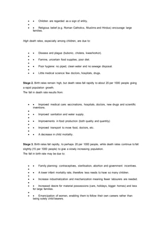   Children are regarded as a sign of virility.

  Religious belief (e.g. Roman Catholics, Muslims and Hindus) encourage large
families.
High death rates, especially among children, are due to:
  Disease and plague (bubonic, cholera, kwashiorkor).

  Famine, uncertain food supplies, poor diet.

  Poor hygiene: no piped, clean water and no sewage disposal.

  Little medical science: few doctors, hospitals, drugs.
Stage 2. Birth rates remain high, but death rates fall rapidly to about 20 per 1000 people giving
a rapid population growth.
The fall in death rate results from:
  Improved medical care: vaccinations, hospitals, doctors, new drugs and scientific
inventions.

  Improved sanitation and water supply.

  Improvements in food production (both quality and quantity)

  Improved transport to move food, doctors, etc.

  A decrease in child mortality.
Stage 3. Birth rates fall rapidly, to perhaps 20 per 1000 people, while death rates continue to fall
slightly (15 per 1000 people) to give a slowly increasing population.
The fall in birth rate may be due to:
  Family planning: contraceptives, sterilisation, abortion and government incentives.

  A lower infant mortality rate, therefore less needs to have so many children.

  Increase industrialization and mechanization meaning fewer labourers are needed.

  Increased desire for material possessions (cars, holidays, bigger homes) and less
for large families.

  Emancipation of women, enabling them to follow their own careers rather than
being solely child bearers.
 