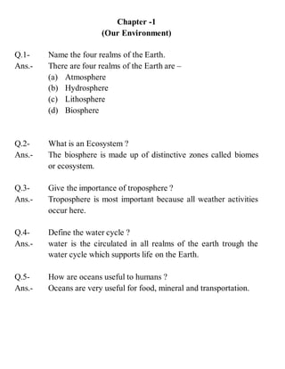 Chapter -1
(Our Environment)
Q.1- Name the four realms of the Earth.
Ans.- There are four realms of the Earth are –
(a) Atmosphere
(b) Hydrosphere
(c) Lithosphere
(d) Biosphere
Q.2- What is an Ecosystem ?
Ans.- The biosphere is made up of distinctive zones called biomes
or ecosystem.
Q.3- Give the importance of troposphere ?
Ans.- Troposphere is most important because all weather activities
occur here.
Q.4- Define the water cycle ?
Ans.- water is the circulated in all realms of the earth trough the
water cycle which supports life on the Earth.
Q.5- How are oceans useful to humans ?
Ans.- Oceans are very useful for food, mineral and transportation.
 