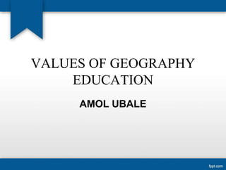 VALUES OF GEOGRAPHY
EDUCATION
AMOL UBALE
 