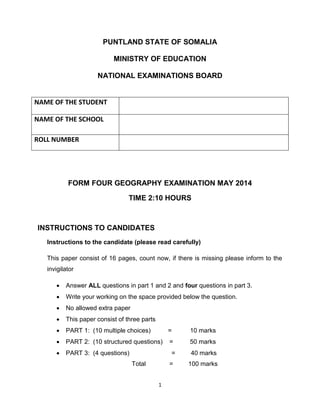 1
PUNTLAND STATE OF SOMALIA
MINISTRY OF EDUCATION
NATIONAL EXAMINATIONS BOARD
FORM FOUR GEOGRAPHY EXAMINATION MAY 2014
TIME 2:10 HOURS
INSTRUCTIONS TO CANDIDATES
Instructions to the candidate (please read carefully)
This paper consist of 16 pages, count now, if there is missing please inform to the
invigilator
 Answer ALL questions in part 1 and 2 and four questions in part 3.
 Write your working on the space provided below the question.
 No allowed extra paper
 This paper consist of three parts
 PART 1: (10 multiple choices) = 10 marks
 PART 2: (10 structured questions) = 50 marks
 PART 3: (4 questions) = 40 marks
Total = 100 marks
NAME OF THE STUDENT
NAME OF THE SCHOOL
ROLL NUMBER
 