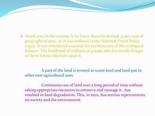  Forest area in the country is far lower than the desired 33 per cent of
geographical area , as it was outlined in the National Forest Policy
(1952). It was considered essential for maintenance of the ecological
balance. The livelihood of millions of people who live on the fringes
of these forests depends upon it.
A part of the land is termed as waste land and land put to
other non-agricultural uses.
Continuous use of land over a long period of time without
taking appropriate measures to conserve and manage it , has
resulted in land degradation. This, in turn, has serious repercussions
on society and the environment.
 