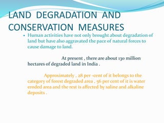 LAND DEGRADATION AND
CONSERVATION MEASURES
 Human activities have not only brought about degradation of
land but have also aggravated the pace of natural forces to
cause damage to land.
At present , there are about 130 million
hectares of degraded land in India .
Approximately , 28 per -cent of it belongs to the
category of forest degraded area , 56 per cent of it is water
eroded area and the rest is affected by saline and alkaline
deposits .
 