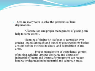  There are many ways to solve the problems of land
degradation .
Afforestation and proper management of grazing can
help to some extent .
Planning of shelter belts of plants, control on over
grazing , stabilisation of sand dunes by growing thorny bushes
are some of the methods to check land degradation in arid
areas.
Proper management of waste lands, control
of mining activities , proper discharge and disposal of
industrial effluents and wastes after treatment can reduce
land water degradation in industrial and suburban areas.
 