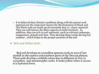  It is believed that climatic condition along with the parent rock
material are the important factors for the formation of black soil.
The black soils are made up of extremely fine i.e. clayey material.
They are well-known for their capacity to hold moisture . In
addition, they are rich in soil nutrients, such as calcium carbonate,
magnesium, potash and lime. They develop deep cracks during hot
weather , which helps in the proper aeration of the soil.
 Red and Yellow Soils
Red soil develops on crystalline igneous rocks in area of low
rainfall in the eastern and southern parts of the Deccan plateau.
These soils develop a reddish colour due to diffusion of iron in
crystalline and metamorphic rocks. It looks yellow when it occurs
in a hydrated form.
 