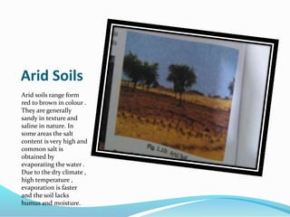 Arid Soils
Arid soils range form
red to brown in colour .
They are generally
sandy in texture and
saline in nature. In
some areas the salt
content is very high and
common salt is
obtained by
evaporating the water .
Due to the dry climate ,
high temperature ,
evaporation is faster
and the soil lacks
humus and moisture.
 