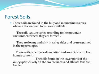 Forest Soils
 These soils are found in the hilly and mountainous areas
where sufficient rain forests are available .
The soils texture varies according to the mountain
environment where they are formed .
They are loamy and silty in valley sides and coarse grained
in the upper slopes.
These soils experience denudation and are acidic with low
humus content.
The soils found in the lower parts of the
valleys particularly on the river terraces and alluvial fans are
fertile.
 