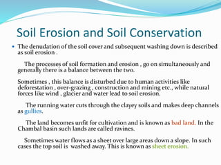 Soil Erosion and Soil Conservation
 The denudation of the soil cover and subsequent washing down is described
as soil erosion .
The processes of soil formation and erosion , go on simultaneously and
generally there is a balance between the two.
Sometimes , this balance is disturbed due to human activities like
deforestation , over-grazing , construction and mining etc., while natural
forces like wind , glacier and water lead to soil erosion.
The running water cuts through the clayey soils and makes deep channels
as gullies.
The land becomes unfit for cultivation and is known as bad land. In the
Chambal basin such lands are called ravines.
Sometimes water flows as a sheet over large areas down a slope. In such
cases the top soil is washed away. This is known as sheet erosion.
 