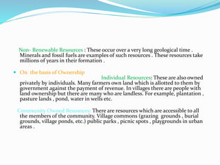 Non- Renewable Resources : These occur over a very long geological time .
Minerals and fossil fuels are examples of such resources . These resources take
millions of years in their formation .
 On the basis of Ownership
Individual Resources: These are also owned
privately by individuals. Many farmers own land which is allotted to them by
government against the payment of revenue. In villages there are people with
land ownership but there are many who are landless. For example, plantation ,
pasture lands , pond, water in wells etc.
Community Owned Resources: There are resources which are accessible to all
the members of the community. Village commons (grazing grounds , burial
grounds, village ponds, etc.) public parks , picnic spots , playgrounds in urban
areas .
 