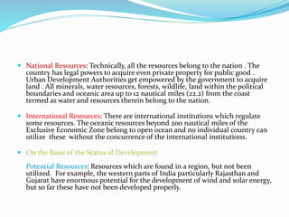  National Resources: Technically, all the resources belong to the nation . The
country has legal powers to acquire even private property for public good .
Urban Development Authorities get empowered by the government to acquire
land . All minerals, water resources, forests, wildlife, land within the political
boundaries and oceanic area up to 12 nautical miles (22.2) from the coast
termed as water and resources therein belong to the nation.
 International Resources: There are international institutions which regulate
some resources. The oceanic resources beyond 200 nautical miles of the
Exclusive Economic Zone belong to open ocean and no individual country can
utilize these without the concurrence of the international institutions.
 On the Basis of the Status of Development
Potential Resources: Resources which are found in a region, but not been
utilized. For example, the western parts of India particularly Rajasthan and
Gujarat have enormous potential for the development of wind and solar energy,
but so far these have not been developed properly.
 