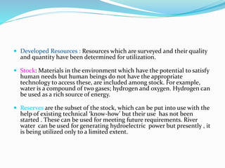  Developed Resources : Resources which are surveyed and their quality
and quantity have been determined for utilization.
 Stock: Materials in the environment which have the potential to satisfy
human needs but human beings do not have the appropriate
technology to access these, are included among stock. For example,
water is a compound of two gases; hydrogen and oxygen. Hydrogen can
be used as a rich source of energy.
 Reserves are the subset of the stock, which can be put into use with the
help of existing technical ‘know-how’ but their use has not been
started . These can be used for meeting future requirements. River
water can be used for generating hydroelectric power but presently , it
is being utilized only to a limited extent.
 