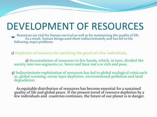 DEVELOPMENT OF RESOURCES
Resources are vital for human survival as well as for maintaining the quality of life.
As a result, human beings used them indiscriminately and has led to the
following major problems.
1) Depletion of resources for satisfying the greed of a few individuals.
2) Accumulation of resources in few hands, which, in turn, divided the
society into two segments i.e. haves and have not's or rich and poor.
3) Indiscriminate exploitation of resources has led to global ecological crisis such
as, global warming, ozone layer depletion, environmental pollution and land
degradation.
As equitable distribution of resources has become essential for a sustained
quality of life and global peace. If the present trend of resource depletion by a
few individuals and countries continues, the future of our planet is in danger.
 
