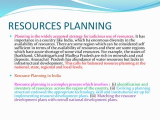 RESOURCES PLANNING
 Planning is the widely accepted strategy for judicious use of resources. It has
importance in a country like India, which ha enormous diversity in the
availability of resources. There are some region which can be considered self
sufficient in terms of the availability of resources and there are some regions
which have acute shortage of some vital resources. For example, the states of
Jharkhand, Chhattisgarh and Madhya Pradesh are rich in minerals and coal
deposits. Arunachal Pradesh has abundance of water resources but lacks in
infrastructural development. This calls for balanced resource planning at the
national, state, regional and local levels.
 Resource Planning in India
Resource planning is a complex process which involves : (i) identification and
inventory of resources across the region of the country. (ii) Evolving a planning
structure endowed the appropriate technology, skill and institutional set up for
implementing resource development plans. (iii) Matching the resource
development plans with overall national development plans.
 