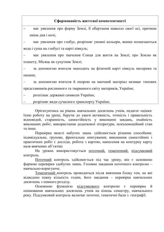 Сформованість життєвої компетентності
 має уявлення про форму Землі, її обертання навколо своєї осі, причини
зміни дня і ночі,
– має уявлення про глобус, розрізняє умовні кольори, якими позначаються
вода і суша на глобусі та карті півкуль;
– має уявлення про значення Сонця для життя на Землі; про Землю як
планету, Місяць як супутник Землі;
– за допомогою вчителя знаходить на фізичній карті півкуль материки та
океани;
– за допомогою вчителя й опорою на наочний матеріал називає типових
представників рослинного та тваринного світу материків, України;
– розпізнає державні символи України;
– розрізняє види сучасного транспорту України;
Орієнтуючись на рівень навчальних досягнень учнів, педагог оцінює
їхню роботу на уроці, беручи до уваги активність, точність і правильність
відповідей, старанність, самостійність у виконанні завдань, охайність
виконаних робіт, використання додаткової літератури, психоемоційний стан
та інше.
Перевірка якості набутих знань здійснюється різними способами:
індивідуальне, групове, фронтальне опитування; виконання самостійних і
практичних робіт ( досліди, робота з картою, нанесення на контурну карту
назв вивчених об’єктів)
На уроках використовується поточний, тематичний, підсумковий
контроль.
Поточний контроль здійснюється під час уроку, він є основною
формою перевірки здобутих знань. Головне завдання поточного контролю –
навчально-коригуюче.
Тематичний контроль проводиться після вивчення блоку тем, на які
відведено певну кількість годин, його завдання – перевірка навчальних
досягнень з певного розділу.
Основною функцією підсумкового контролю є перевірка й
оцінювання навчальних досягнень учнів на кінець семестру, навчального
року. Підсумковий контроль включає поточні, тематичні бали з географії.
 