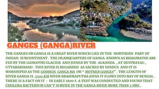 GANGES (GANGA)RIVER
THE GANGES OR GANGA IS A GREAT RIVER WHICH LIES IN THE NORTHERN PART OF
INDIAN SUBCONTINENT . THE HEADQUARTERS OF GANGA KNOWN AS BHAGIRATHI ARE
FED BY THE GANGOTRI GLACIER AND JOINED BY THE ALKANDA , AT DEVPRAYAG ,
UTTARAKHAND . THIS RIVER IS REGARDED AS SACRED BY HINDUS AND IT IS
WORSHIPED AS THE GODDESS GANGA MA OR “ MOTHER GANGES” . THE LENGTH OF
RIVER GANGA IS 2500 KM RIVER BRAHMAPUTRA JOINS IT FLOWS INTO BAY OF BENGAL .
THERE IS A FACT ON IT : IN EARLY 1800 S A TEST WAS CONDUCTED AND FOUND THAT
CHOLERA BACTERIUM CAN’T SURVIVE IN THE GANGA RIVER MORE THAN 3 HRS .
 