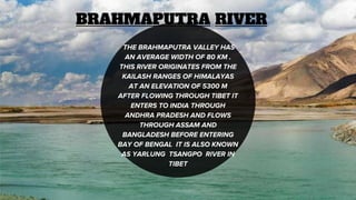 BRAHMAPUTRA RIVER
THE BRAHMAPUTRA VALLEY HAS
AN AVERAGE WIDTH OF 80 KM .
THIS RIVER ORIGINATES FROM THE
KAILASH RANGES OF HIMALAYAS
AT AN ELEVATION OF 5300 M
AFTER FLOWING THROUGH TIBET IT
ENTERS TO INDIA THROUGH
ANDHRA PRADESH AND FLOWS
THROUGH ASSAM AND
BANGLADESH BEFORE ENTERING
BAY OF BENGAL IT IS ALSO KNOWN
AS YARLUNG TSANGPO RIVER IN
TIBET
 