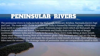 The peninsular rivers in India include the Mahanadi, Godavari, Krishna, Narmada,Kaveri,Tapi
and Luni . The main water divide in peninsular India is formed by Western ghats, which runs
from north to south close to western coast. Peninsula major rivers which are Mahanadi, the
Godavari,the Krishna and Kaveri flow eastwards and finally drain into the bay of Bengal
positioned between India and Sri Lanka in the west.These rivers make deltas at their mouth
.Many small streams flowing West of the western ghats .Only Narmada and Tapi are the long
rivers which flows from west and make the estuaries (a tidal mouth of a large ,river where the
tides meet the stream) . The drainage basin of peninsular river are comparatively small in SIZE.
PENINSULAR RIVERS
 