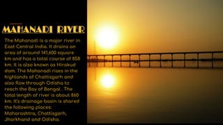 MAHANADI RIVER
The Mahanadi is a major river in
East Central India. It drains an
area of around 141,600 square
km and has a total course of 858
km. It is also known as Hirakud
dam. The Mahanadi rises in the
highlands of Chattisgarh and
also flow through Odisha to
reach the Bay of Bengal . The
total length of river is about 860
km. It’s drainage basin is shared
the following places:
Maharashtra, Chattisgarh,
Jharkhand and Odisha.
 