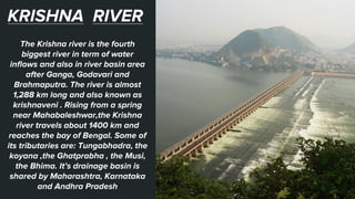 KRISHNA RIVER
The Krishna river is the fourth
biggest river in term of water
inflows and also in river basin area
after Ganga, Godavari and
Brahmaputra. The river is almost
1,288 km long and also known as
krishnaveni . Rising from a spring
near Mahabaleshwar,the Krishna
river travels about 1400 km and
reaches the bay of Bengal. Some of
its tributaries are: Tungabhadra, the
koyana ,the Ghatprabha , the Musi,
the Bhima. It’s drainage basin is
shared by Maharashtra, Karnataka
and Andhra Pradesh
 