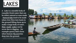 LAKES
A Lake is a sizeable body of
(usually) fresh water that can
be either natural or man made
. Natural lake tend to be made
when river flow into basin in
the ground filling them up to
make a large body of water .
Man-made Lakes can be
occur due to digging - for
example quarry lakes form
when human dig quarries
deep into the ground.
.
 