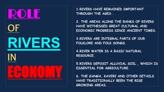 ROLE
OF
RIVERS
IN
ECONOMY
1.RIVERS HAVE REMAINED IMPORTANT
THROUGH THE AGES .
2. THE AREAS ALONG THE BANKS OF RIVERS
HAVE WITNESSED GREAT CULTURAL AND
ECONOMIC PROGRESS SINCE ANCIENT TIMES.
3.RIVERS ARE INTEGRAL PARTS OF OUR
FOLKLORE AND FOLK SONGS.
4.RIVER WATER IS A BASIC NATURAL
RESOURCE.
5.RIVERS DEPOSIT ALLUVIAL SOIL , WHICH IS
ESSENTIAL FOR AGRICULTURE.
6. THE GANGA, KAVERI AND OTHER DETAILS
HAVE TRADITIONALLY BEEN THE RISE
GROWING AREAS.
 