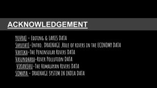 ACKNOWLEDGEMENT
YUVRAJ - Editing & LAKES DATA
ShrushtI-Intro. DRAINAGE ,Role of rivers in the ECONOMY DATA
Vartika-The Peninsular Rivers DATA
Vasundhara-River Pollution DATA
VIKANSHU-The Himalayan Rivers DATA
SOMAYA - DRAINAGE SYSTEM IN INDIA DATA
 