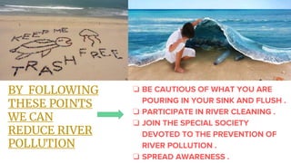 BY FOLLOWING
THESE POINTS
WE CAN
REDUCE RIVER
POLLUTION
❏ BE CAUTIOUS OF WHAT YOU ARE
POURING IN YOUR SINK AND FLUSH .
❏ PARTICIPATE IN RIVER CLEANING .
❏ JOIN THE SPECIAL SOCIETY
DEVOTED TO THE PREVENTION OF
RIVER POLLUTION .
❏ SPREAD AWARENESS .
 