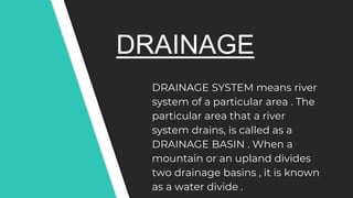 DRAINAGE
DRAINAGE SYSTEM means river
system of a particular area . The
particular area that a river
system drains, is called as a
DRAINAGE BASIN . When a
mountain or an upland divides
two drainage basins , it is known
as a water divide .
 